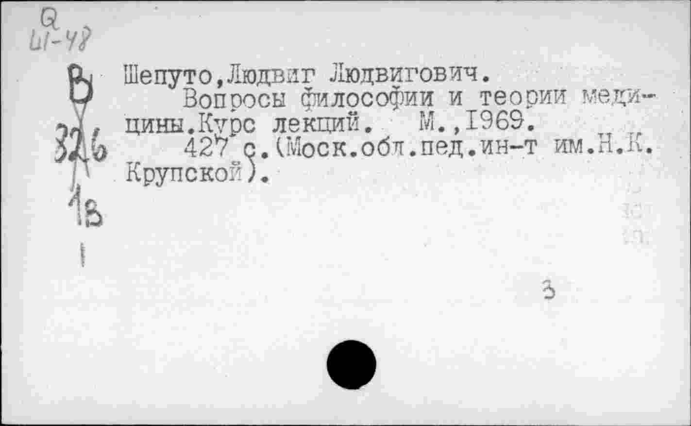 ﻿й/-У?
Шепуто,Людвиг Людвигович.
Вопросы философии и теории медицины.Курс лекций.	М.,1969.
427 с.(Моск.обл.пед.ин-т им.Н.п. Крупской).
5